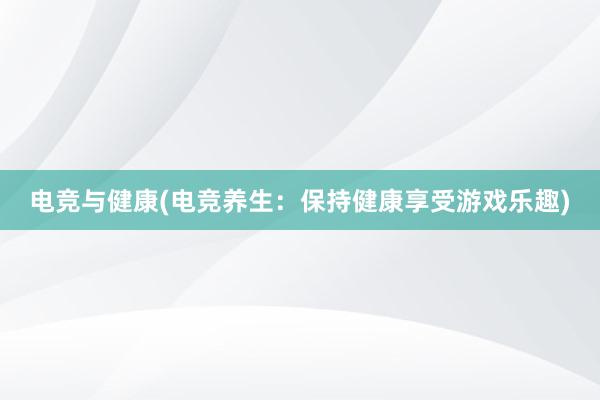 电竞与健康(电竞养生：保持健康享受游戏乐趣)