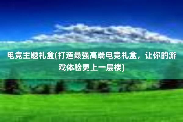 电竞主题礼盒(打造最强高端电竞礼盒，让你的游戏体验更上一层楼)