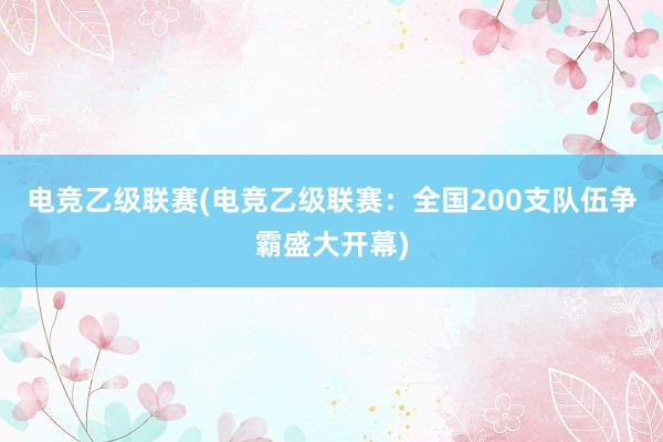 电竞乙级联赛(电竞乙级联赛：全国200支队伍争霸盛大开幕)