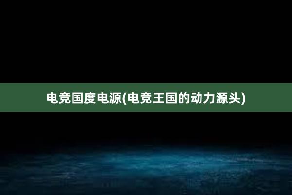 电竞国度电源(电竞王国的动力源头)