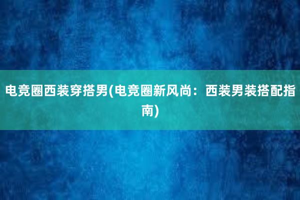 电竞圈西装穿搭男(电竞圈新风尚：西装男装搭配指南)