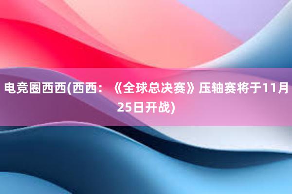 电竞圈西西(西西：《全球总决赛》压轴赛将于11月25日开战)