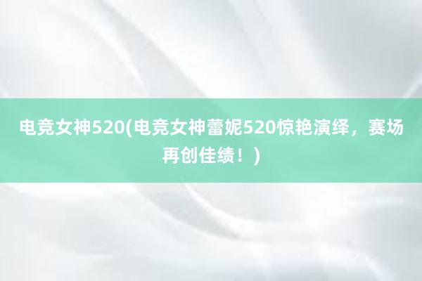 电竞女神520(电竞女神蕾妮520惊艳演绎，赛场再创佳绩！)