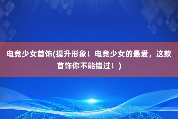 电竞少女首饰(提升形象！电竞少女的最爱，这款首饰你不能错过！)