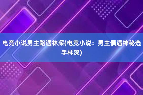 电竞小说男主路遇林深(电竞小说：男主偶遇神秘选手林深)