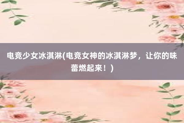 电竞少女冰淇淋(电竞女神的冰淇淋梦，让你的味蕾燃起来！)