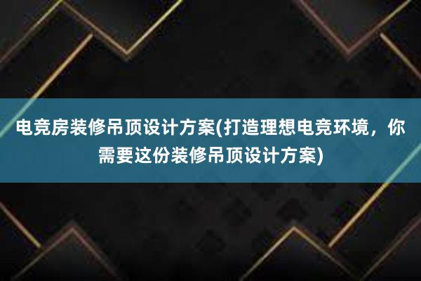 电竞房装修吊顶设计方案(打造理想电竞环境，你需要这份装修吊顶设计方案)