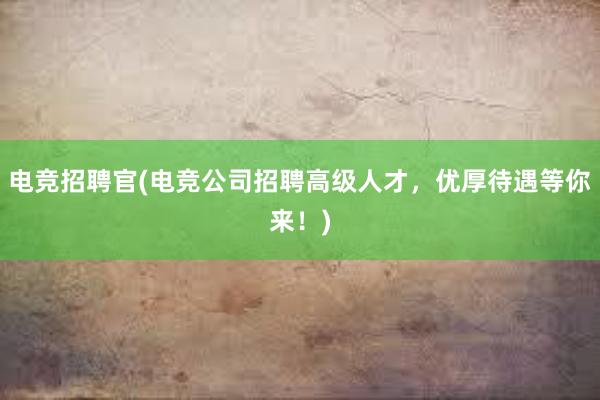 电竞招聘官(电竞公司招聘高级人才，优厚待遇等你来！)