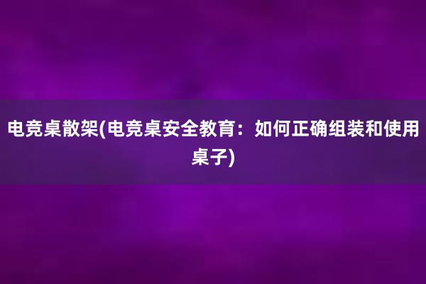 电竞桌散架(电竞桌安全教育：如何正确组装和使用桌子)