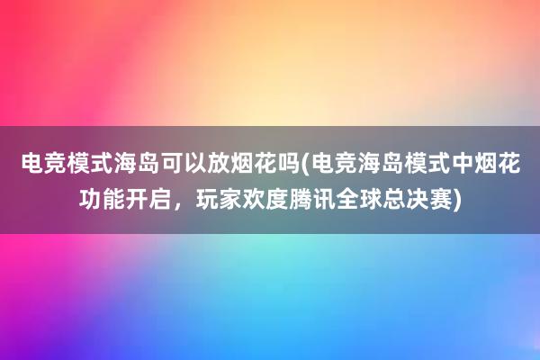 电竞模式海岛可以放烟花吗(电竞海岛模式中烟花功能开启，玩家欢度腾讯全球总决赛)