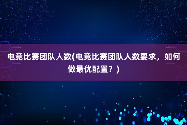 电竞比赛团队人数(电竞比赛团队人数要求，如何做最优配置？)