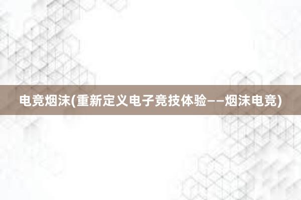 电竞烟沫(重新定义电子竞技体验——烟沫电竞)