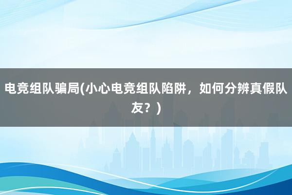 电竞组队骗局(小心电竞组队陷阱，如何分辨真假队友？)