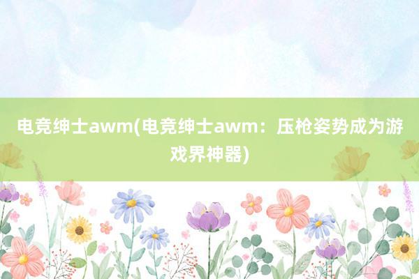 电竞绅士awm(电竞绅士awm：压枪姿势成为游戏界神器)