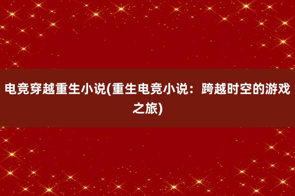 电竞穿越重生小说(重生电竞小说：跨越时空的游戏之旅)