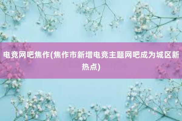 电竞网吧焦作(焦作市新增电竞主题网吧成为城区新热点)