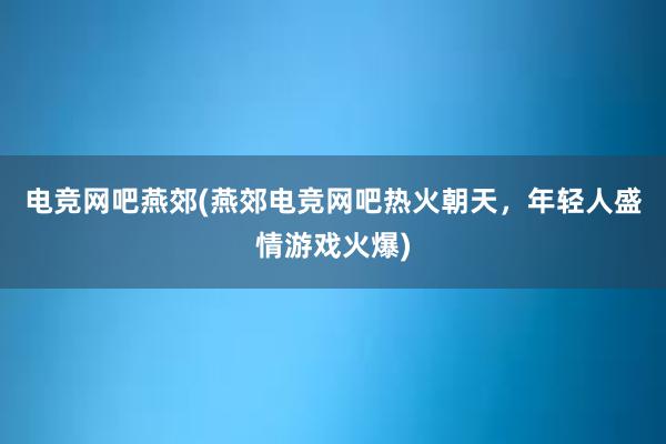 电竞网吧燕郊(燕郊电竞网吧热火朝天，年轻人盛情游戏火爆)