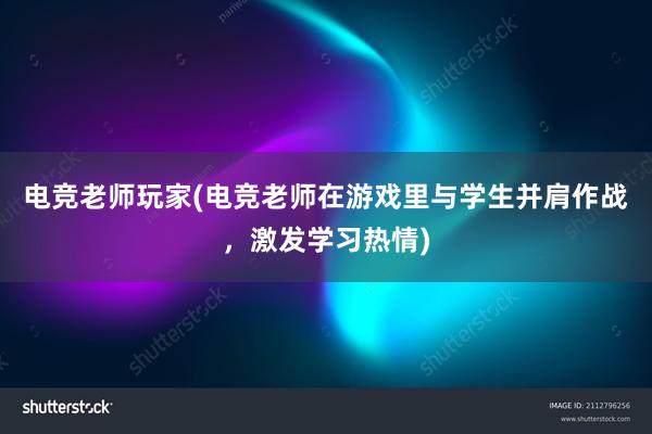 电竞老师玩家(电竞老师在游戏里与学生并肩作战，激发学习热情)