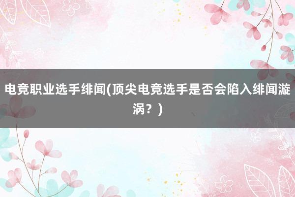 电竞职业选手绯闻(顶尖电竞选手是否会陷入绯闻漩涡？)