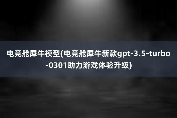 电竞舱犀牛模型(电竞舱犀牛新款gpt-3.5-turbo-0301助力游戏体验升级)