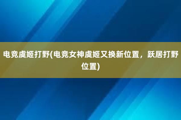 电竞虞姬打野(电竞女神虞姬又换新位置，跃居打野位置)