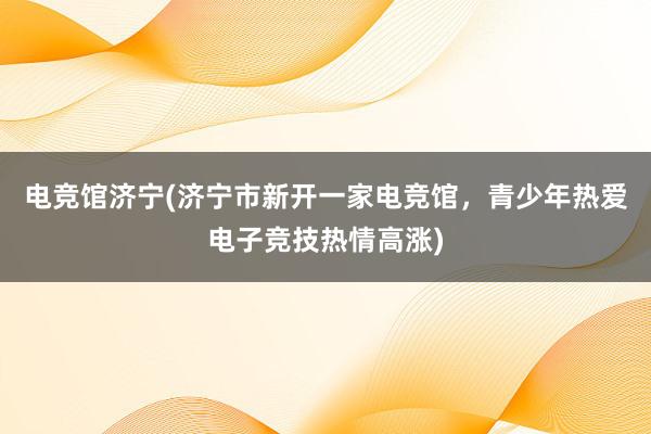 电竞馆济宁(济宁市新开一家电竞馆，青少年热爱电子竞技热情高涨)