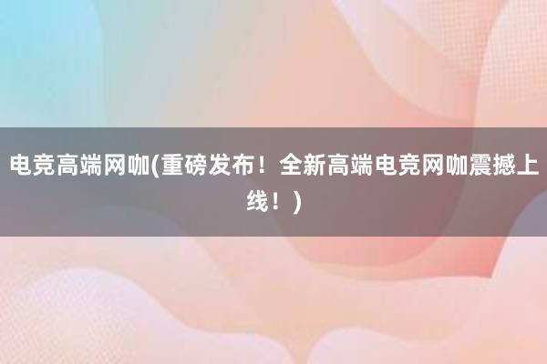 电竞高端网咖(重磅发布！全新高端电竞网咖震撼上线！)