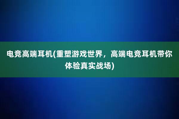 电竞高端耳机(重塑游戏世界，高端电竞耳机带你体验真实战场)