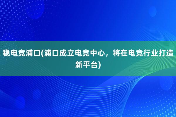 稳电竞浦口(浦口成立电竞中心，将在电竞行业打造新平台)