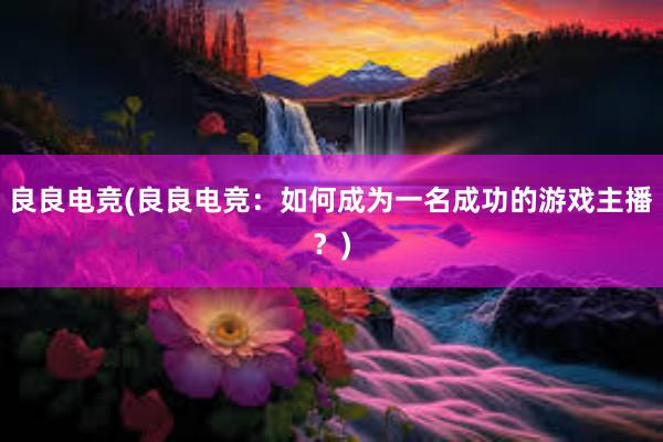 良良电竞(良良电竞：如何成为一名成功的游戏主播？)