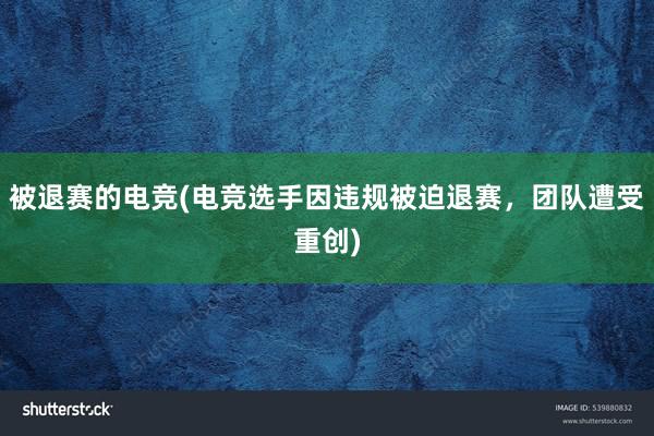 被退赛的电竞(电竞选手因违规被迫退赛，团队遭受重创)