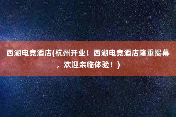 西湖电竞酒店(杭州开业！西湖电竞酒店隆重揭幕，欢迎亲临体验！)