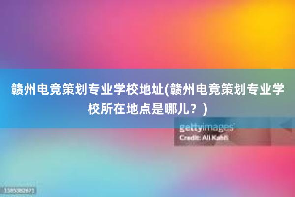 赣州电竞策划专业学校地址(赣州电竞策划专业学校所在地点是哪儿？)