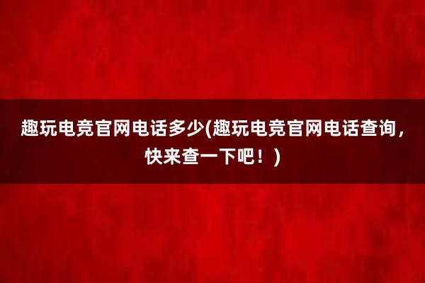 趣玩电竞官网电话多少(趣玩电竞官网电话查询，快来查一下吧！)