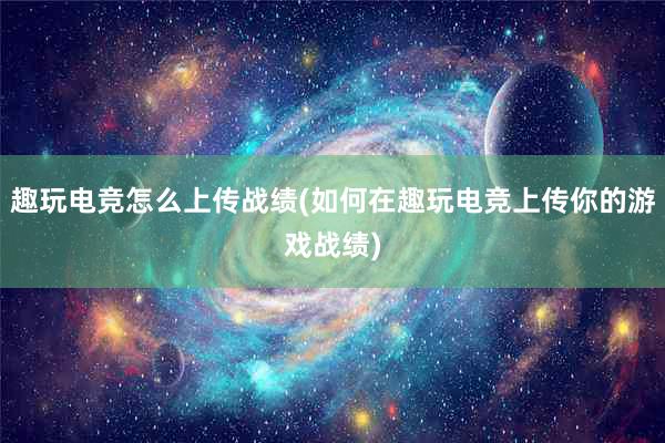 趣玩电竞怎么上传战绩(如何在趣玩电竞上传你的游戏战绩)