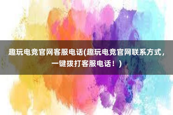 趣玩电竞官网客服电话(趣玩电竞官网联系方式，一键拨打客服电话！)