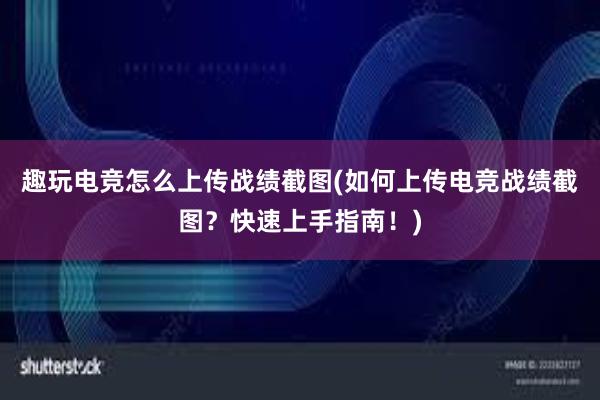 趣玩电竞怎么上传战绩截图(如何上传电竞战绩截图？快速上手指南！)