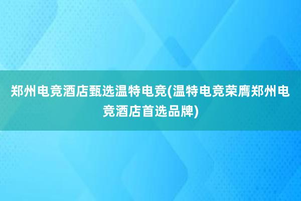 郑州电竞酒店甄选温特电竞(温特电竞荣膺郑州电竞酒店首选品牌)