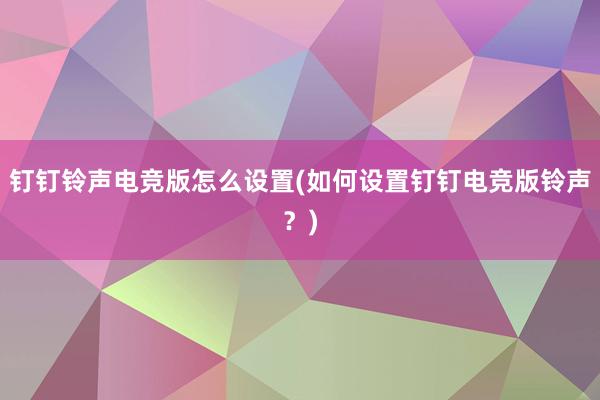 钉钉铃声电竞版怎么设置(如何设置钉钉电竞版铃声？)