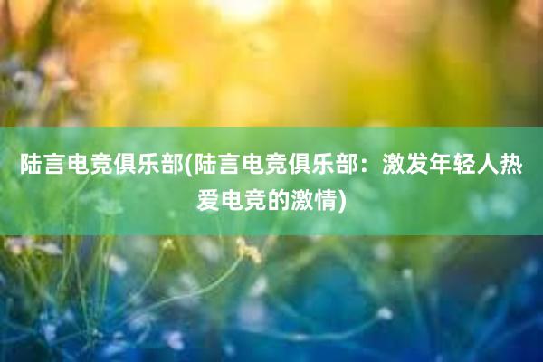 陆言电竞俱乐部(陆言电竞俱乐部：激发年轻人热爱电竞的激情)