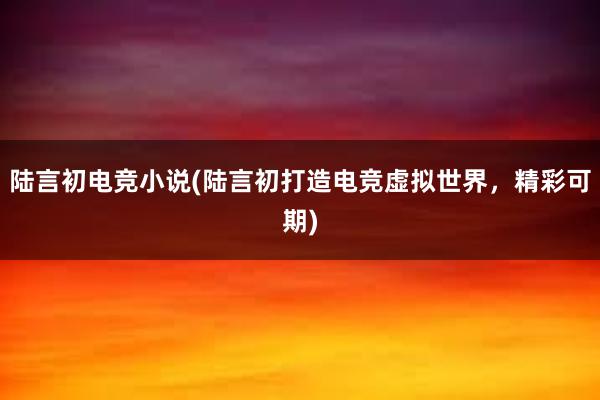 陆言初电竞小说(陆言初打造电竞虚拟世界，精彩可期)