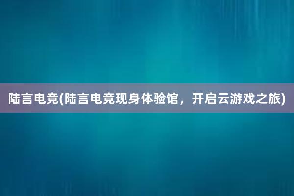 陆言电竞(陆言电竞现身体验馆，开启云游戏之旅)