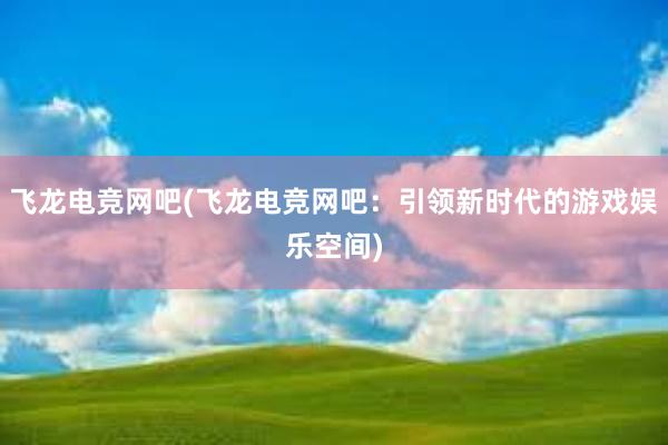 飞龙电竞网吧(飞龙电竞网吧：引领新时代的游戏娱乐空间)