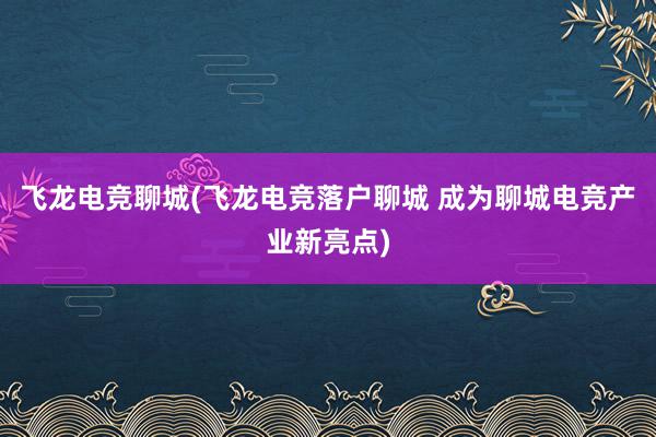 飞龙电竞聊城(飞龙电竞落户聊城 成为聊城电竞产业新亮点)