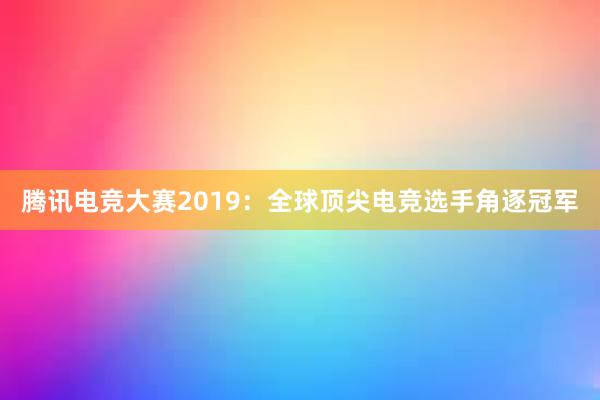 腾讯电竞大赛2019：全球顶尖电竞选手角逐冠军