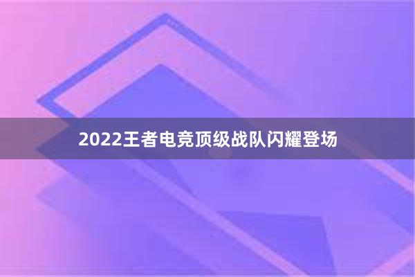 2022王者电竞顶级战队闪耀登场