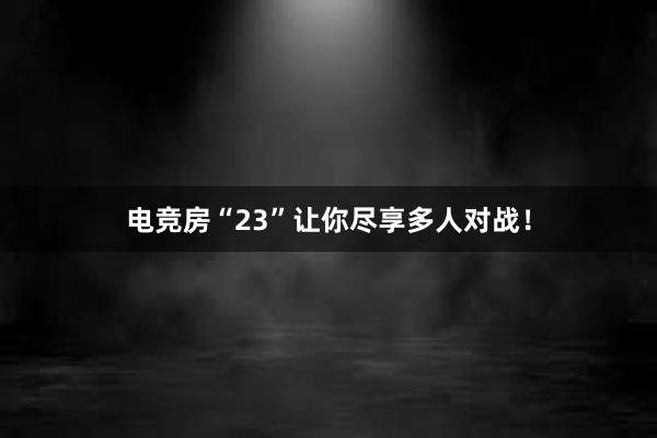 电竞房“23”让你尽享多人对战！