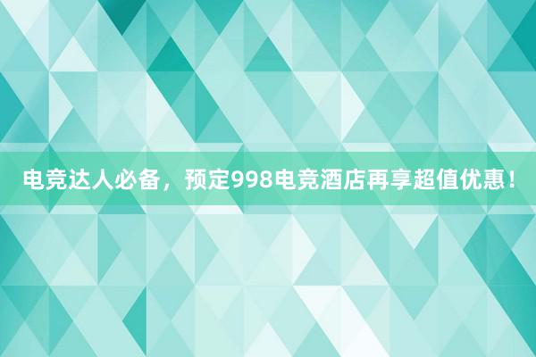 电竞达人必备，预定998电竞酒店再享超值优惠！