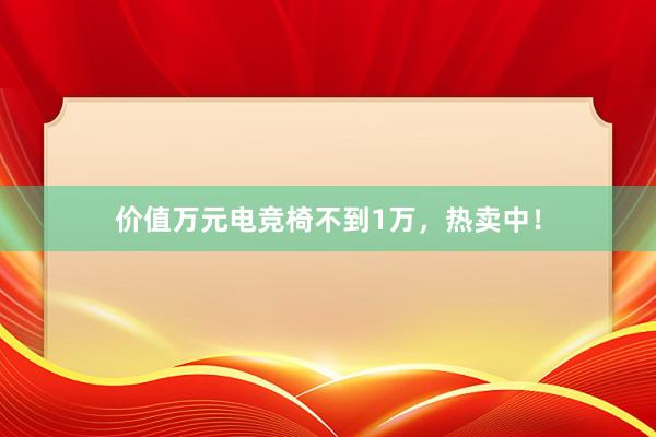 价值万元电竞椅不到1万，热卖中！