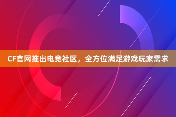 CF官网推出电竞社区，全方位满足游戏玩家需求